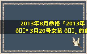 2013年8月命格「2013年 🌺 3月20号女孩 🕸 的命格」